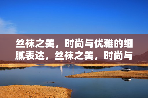 丝袜之美,时尚与优雅的细腻表达,丝袜之美,时尚与优雅的细腻表达 丝袜之美,时尚与优雅的细腻表达,丝袜之美,时尚与优雅的细腻表达
