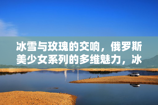 冰雪与玫瑰的交响,俄罗斯美少女系列的多维魅力,冰雪玫瑰,俄罗斯美少女系列的多维魅力 冰雪与玫瑰的交响,俄罗斯美少女系列的多维魅力,冰雪玫瑰,俄罗斯美少女系列的多维魅力