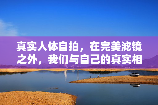 真实人体自拍,在完美滤镜之外,我们与自己的真实相遇,滤镜之外,与真实的自己自拍相遇 真实人体自拍,在完美滤镜之外,我们与自己的真实相遇,滤镜之外,与真实的自己自拍相遇