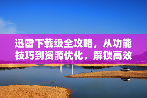 迅雷下载级全攻略，从功能技巧到资源优化，解锁高效下载全场景