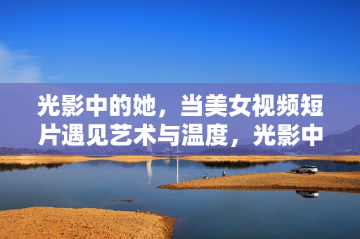 光影中的她,当美女视频短片遇见艺术与温度,光影中的她,美女视频短片的艺术温度 光影中的她,当美女视频短片遇见艺术与温度,光影中的她,美女视频短片的艺术温度