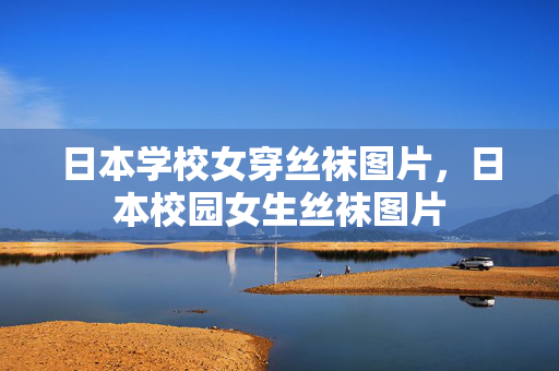 日本学校女穿丝袜图片,日本校园女生丝袜图片 日本学校女穿丝袜图片,日本校园女生丝袜图片