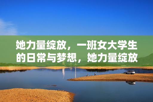 她力量绽放,一班女大学生的日常与梦想,她力量绽放,一班女大学生的日常与梦想 她力量绽放,一班女大学生的日常与梦想,她力量绽放,一班女大学生的日常与梦想