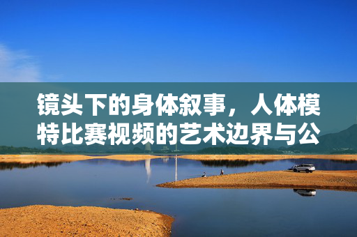镜头下的身体叙事，人体模特比赛视频的艺术边界与公众认知，人体模特比赛视频，身体叙事的艺术边界与公众认知