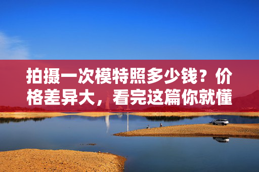 拍摄一次模特照多少钱？价格差异大，看完这篇你就懂了，模特照拍摄价格差异大？看完这篇你就懂了