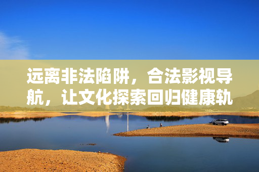远离非法陷阱，合法影视导航，让文化探索回归健康轨道，合法影视导航，远离陷阱，文化探索回归正轨