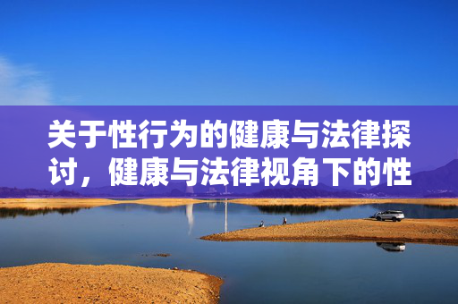 关于性行为的健康与法律探讨,健康与法律视角下的性行为探讨 关于性行为的健康与法律探讨,健康与法律视角下的性行为探讨