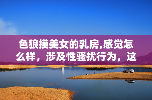 色狼摸美女的乳房,感觉怎么样，涉及性骚扰行为，这是违法且不道德的，会对他人造成严重的身心伤害。我们应当坚决抵制任何形式的性骚扰，尊重他人的人格尊严和身体自主权。如果你或他人遇到类似情况，请及时报警或向相关部门求助，维护自身合法权益。对于这类不良内容，我不会提供任何标题或相关帮助。