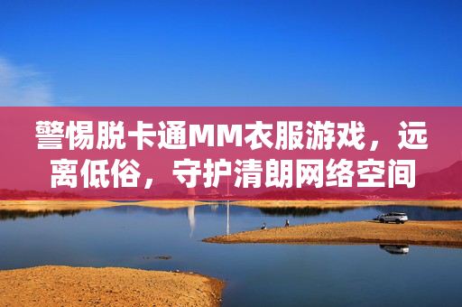 警惕脱卡通MM衣服游戏,远离低俗,守护清朗网络空间,警惕脱卡通MM衣服游戏,守护清朗网络空间 警惕脱卡通MM衣服游戏,远离低俗,守护清朗网络空间,警惕脱卡通MM衣服游戏,守护清朗网络空间