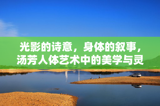 光影的诗意,身体的叙事,汤芳人体艺术中的美学与灵魂对话,光影、身体与灵魂,汤芳人体艺术的美学叙事 光影的诗意,身体的叙事,汤芳人体艺术中的美学与灵魂对话,光影、身体与灵魂,汤芳人体艺术的美学叙事