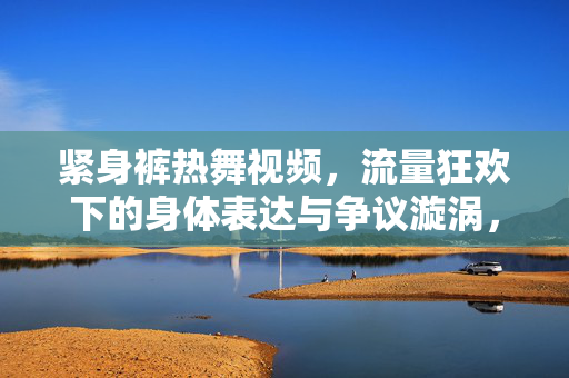 紧身裤热舞视频,流量狂欢下的身体表达与争议漩涡,紧身裤热舞,流量狂欢中的身体表达与争议漩涡 紧身裤热舞视频,流量狂欢下的身体表达与争议漩涡,紧身裤热舞,流量狂欢中的身体表达与争议漩涡