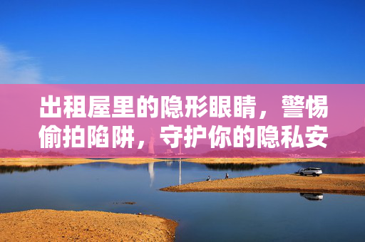 出租屋里的隐形眼睛，警惕偷拍陷阱，守护你的隐私安全，出租屋偷拍陷阱，警惕隐形眼睛，守护隐私安全