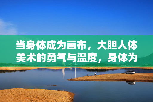 当身体成为画布，大胆人体美术的勇气与温度，身体为画布，人体美术的勇气与温度