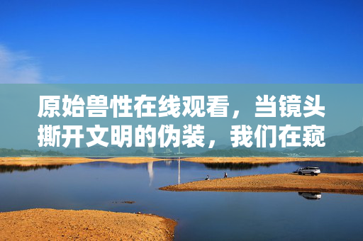 原始兽性在线观看,当镜头撕开文明的伪装,我们在窥见什么?镜头撕开文明伪装,窥见原始兽性 原始兽性在线观看,当镜头撕开文明的伪装,我们在窥见什么?镜头撕开文明伪装,窥见原始兽性