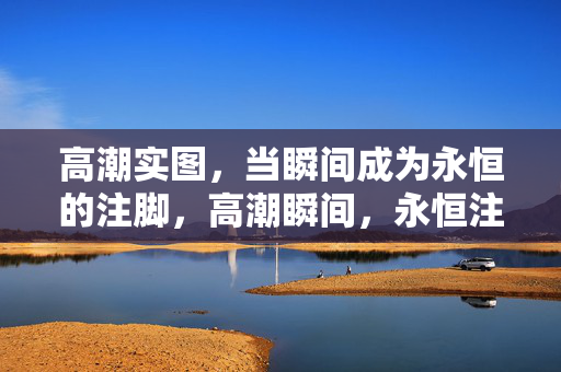 高潮实图,当瞬间成为永恒的注脚,高潮瞬间,永恒注脚 高潮实图,当瞬间成为永恒的注脚,高潮瞬间,永恒注脚
