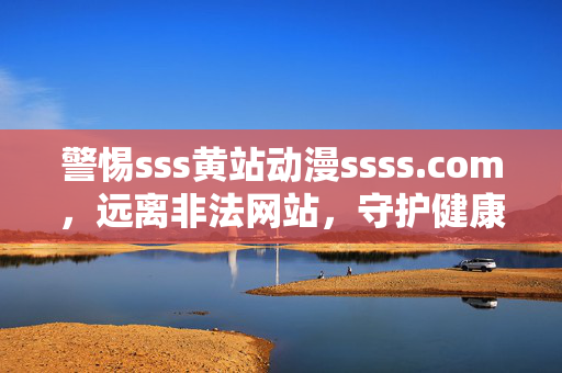 警惕sss黄站动漫ssss.com,远离非法网站,守护健康网络空间,警惕非法动漫网站,守护健康网络空间 警惕sss黄站动漫ssss.com,远离非法网站,守护健康网络空间,警惕非法动漫网站,守护健康网络空间