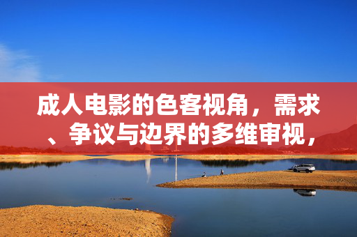 成人电影的色客视角,需求、争议与边界的多维审视,成人电影色客视角,需求、争议与边界的多维审视 成人电影的色客视角,需求、争议与边界的多维审视,成人电影色客视角,需求、争议与边界的多维审视