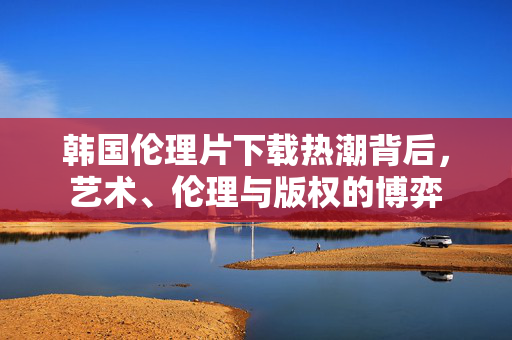 韩国伦理片下载热潮背后,艺术、伦理与版权的博弈 韩国伦理片下载热潮背后,艺术、伦理与版权的博弈