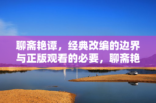 聊斋艳谭,经典改编的边界与正版观看的必要,聊斋艳谭,改编的边界与正版之需 聊斋艳谭,经典改编的边界与正版观看的必要,聊斋艳谭,改编的边界与正版之需