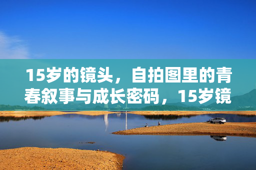 15岁的镜头,自拍图里的青春叙事与成长密码,15岁镜头,自拍图里的青春叙事与成长密码 15岁的镜头,自拍图里的青春叙事与成长密码,15岁镜头,自拍图里的青春叙事与成长密码