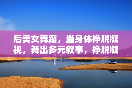 后美女舞蹈,当身体挣脱凝视,舞出多元叙事,挣脱凝视,后美女舞蹈的多元叙事 后美女舞蹈,当身体挣脱凝视,舞出多元叙事,挣脱凝视,后美女舞蹈的多元叙事