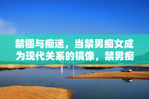 禁锢与痴迷，当禁男痴女成为现代关系的镜像，禁男痴女，禁锢与痴迷的现代关系镜像