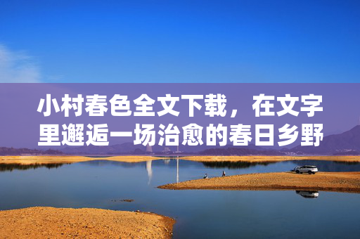 小村春色全文下载，在文字里邂逅一场治愈的春日乡野，小村春色，文字里的治愈乡野全书