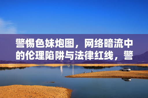警惕色妹炮图，网络暗流中的伦理陷阱与法律红线，警惕色妹炮图，网络暗流中的伦理陷阱与法律红线