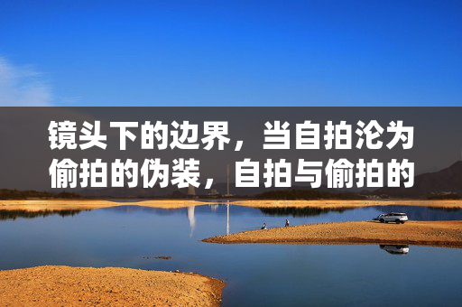 镜头下的边界,当自拍沦为偷拍的伪装,自拍与偷拍的边界,镜头下的伪装 镜头下的边界,当自拍沦为偷拍的伪装,自拍与偷拍的边界,镜头下的伪装