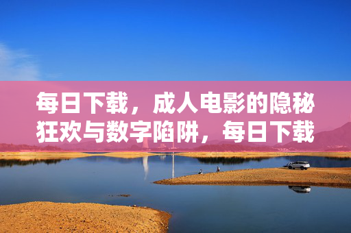 每日下载,成人电影的隐秘狂欢与数字陷阱,每日下载成人电影,隐秘狂欢与数字陷阱 每日下载,成人电影的隐秘狂欢与数字陷阱,每日下载成人电影,隐秘狂欢与数字陷阱