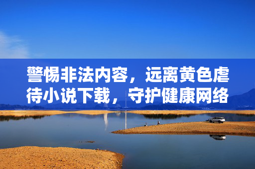 警惕非法内容,远离黄色虐待小说下载,守护健康网络环境,警惕黄色虐待小说下载,守护健康网络环境 警惕非法内容,远离黄色虐待小说下载,守护健康网络环境,警惕黄色虐待小说下载,守护健康网络环境