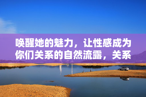 唤醒她的魅力,让性感成为你们关系的自然流露,关系中的魅力唤醒,让性感自然流露 唤醒她的魅力,让性感成为你们关系的自然流露,关系中的魅力唤醒,让性感自然流露