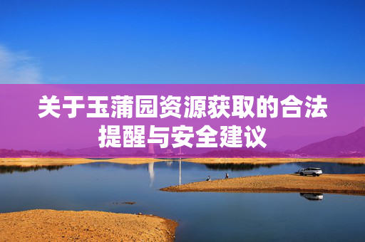 关于玉蒲园资源获取的合法提醒与安全建议