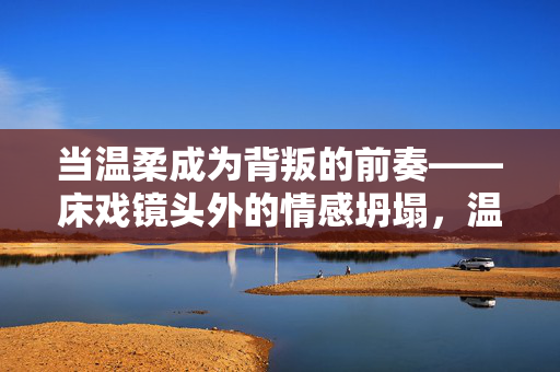 当温柔成为背叛的前奏——床戏镜头外的情感坍塌,温柔成背叛序章,床戏镜头外情感坍塌 当温柔成为背叛的前奏——床戏镜头外的情感坍塌,温柔成背叛序章,床戏镜头外情感坍塌