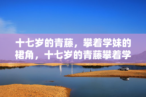 十七岁的青藤,攀着学妹的裙角,十七岁的青藤攀着学妹的裙角 十七岁的青藤,攀着学妹的裙角,十七岁的青藤攀着学妹的裙角