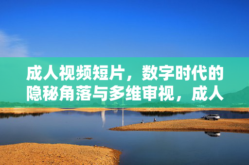 成人视频短片，数字时代的隐秘角落与多维审视，成人视频短片，数字时代隐秘角落的多维审视