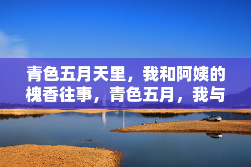 青色五月天里,我和阿姨的槐香往事,青色五月,我与阿姨的槐香往事 青色五月天里,我和阿姨的槐香往事,青色五月,我与阿姨的槐香往事