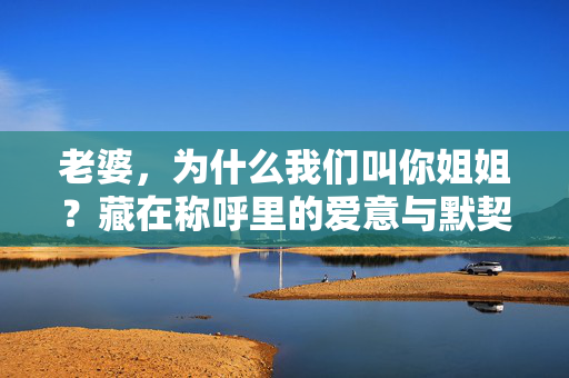 老婆,为什么我们叫你姐姐?藏在称呼里的爱意与默契,老婆姐姐,藏在称呼里的爱意与默契 老婆,为什么我们叫你姐姐?藏在称呼里的爱意与默契,老婆姐姐,藏在称呼里的爱意与默契