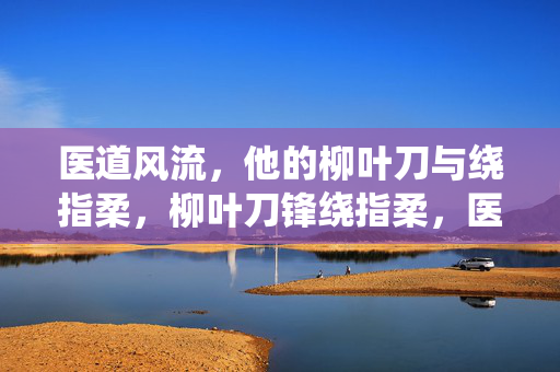 医道风流,他的柳叶刀与绕指柔,柳叶刀锋绕指柔,医道风流韵自成 医道风流,他的柳叶刀与绕指柔,柳叶刀锋绕指柔,医道风流韵自成