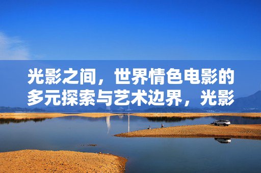 光影之间,世界情色电影的多元探索与艺术边界,光影之界,世界情色电影的多元探索与艺术边界 光影之间,世界情色电影的多元探索与艺术边界,光影之界,世界情色电影的多元探索与艺术边界