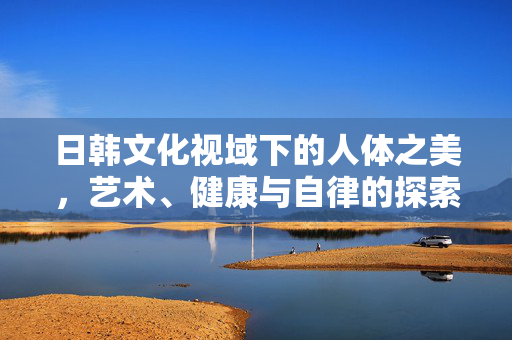 日韩文化视域下的人体之美,艺术、健康与自律的探索,日韩文化视域下的人体之美,艺术、健康与自律的探索 日韩文化视域下的人体之美,艺术、健康与自律的探索,日韩文化视域下的人体之美,艺术、健康与自律的探索