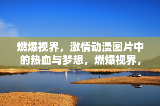 燃爆视界,激情动漫图片中的热血与梦想,燃爆视界,热血动漫的梦想燃情 燃爆视界,激情动漫图片中的热血与梦想,燃爆视界,热血动漫的梦想燃情