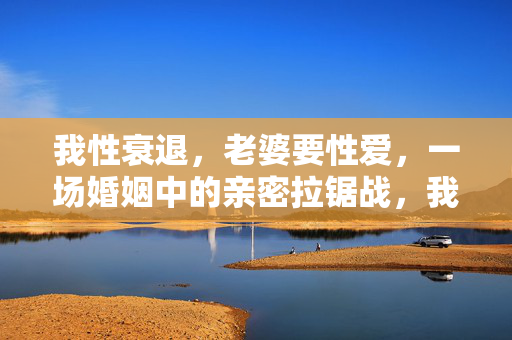 我性衰退,老婆要性爱,一场婚姻中的亲密拉锯战,我性衰退,她要性爱,婚姻中的亲密拉锯战 我性衰退,老婆要性爱,一场婚姻中的亲密拉锯战,我性衰退,她要性爱,婚姻中的亲密拉锯战
