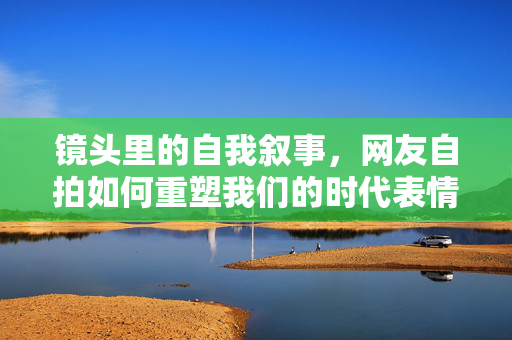 镜头里的自我叙事,网友自拍如何重塑我们的时代表情,自拍叙事,镜头里的时代表情重塑 镜头里的自我叙事,网友自拍如何重塑我们的时代表情,自拍叙事,镜头里的时代表情重塑