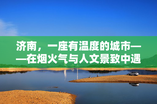 济南，一座有温度的城市——在烟火气与人文景致中遇见美好，济南，烟火与人文交织的温度之城