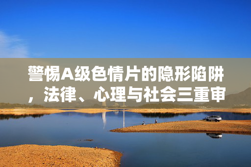 警惕A级色情片的隐形陷阱,法律、心理与社会三重审视,警惕A级色情片的隐形陷阱,法律、心理与社会三重审视 警惕A级色情片的隐形陷阱,法律、心理与社会三重审视,警惕A级色情片的隐形陷阱,法律、心理与社会三重审视