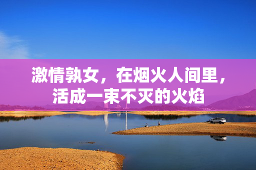 激情孰女，在烟火人间里，活成一束不灭的火焰