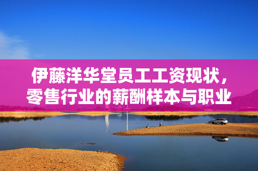 伊藤洋华堂员工工资现状，零售行业的薪酬样本与职业价值，伊藤洋华堂员工工资现状，零售行业薪酬样本与职业价值