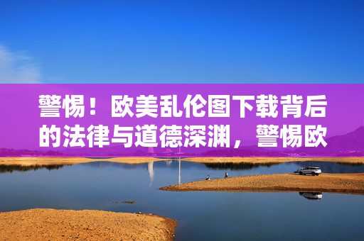 警惕!欧美乱伦图下载背后的法律与道德深渊,警惕欧美乱伦图下载,法律与道德的深渊 警惕!欧美乱伦图下载背后的法律与道德深渊,警惕欧美乱伦图下载,法律与道德的深渊