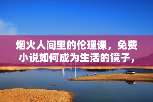 烟火人间里的伦理课,免费小说如何成为生活的镜子,免费小说,烟火人间的生活伦理镜 烟火人间里的伦理课,免费小说如何成为生活的镜子,免费小说,烟火人间的生活伦理镜